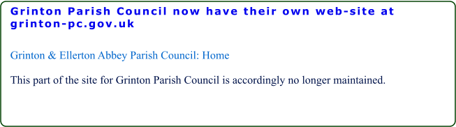 Grinton Parish Council now have their own web-site at grinton-pc.gov.uk  Grinton & Ellerton Abbey Parish Council: Home  This part of the site for Grinton Parish Council is accordingly no longer maintained.