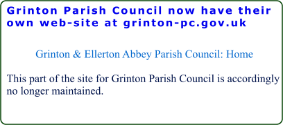 Grinton Parish Council now have their own web-site at grinton-pc.gov.uk  Grinton & Ellerton Abbey Parish Council: Home  This part of the site for Grinton Parish Council is accordingly no longer maintained.